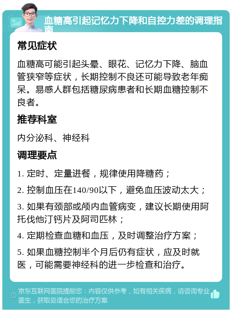 血糖高引起记忆力下降和自控力差的调理指南 常见症状 血糖高可能引起头晕、眼花、记忆力下降、脑血管狭窄等症状，长期控制不良还可能导致老年痴呆。易感人群包括糖尿病患者和长期血糖控制不良者。 推荐科室 内分泌科、神经科 调理要点 1. 定时、定量进餐，规律使用降糖药； 2. 控制血压在140/90以下，避免血压波动太大； 3. 如果有颈部或颅内血管病变，建议长期使用阿托伐他汀钙片及阿司匹林； 4. 定期检查血糖和血压，及时调整治疗方案； 5. 如果血糖控制半个月后仍有症状，应及时就医，可能需要神经科的进一步检查和治疗。