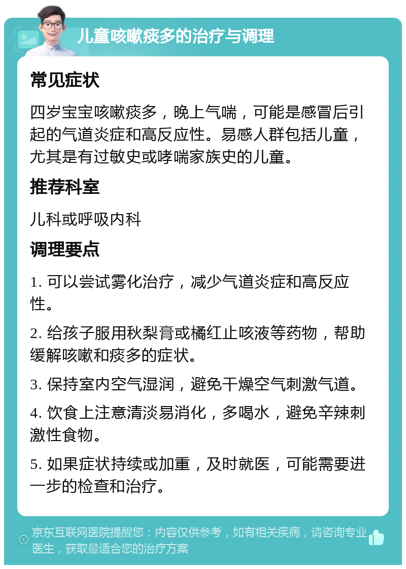 儿童咳嗽痰多的治疗与调理 常见症状 四岁宝宝咳嗽痰多，晚上气喘，可能是感冒后引起的气道炎症和高反应性。易感人群包括儿童，尤其是有过敏史或哮喘家族史的儿童。 推荐科室 儿科或呼吸内科 调理要点 1. 可以尝试雾化治疗，减少气道炎症和高反应性。 2. 给孩子服用秋梨膏或橘红止咳液等药物，帮助缓解咳嗽和痰多的症状。 3. 保持室内空气湿润，避免干燥空气刺激气道。 4. 饮食上注意清淡易消化，多喝水，避免辛辣刺激性食物。 5. 如果症状持续或加重，及时就医，可能需要进一步的检查和治疗。