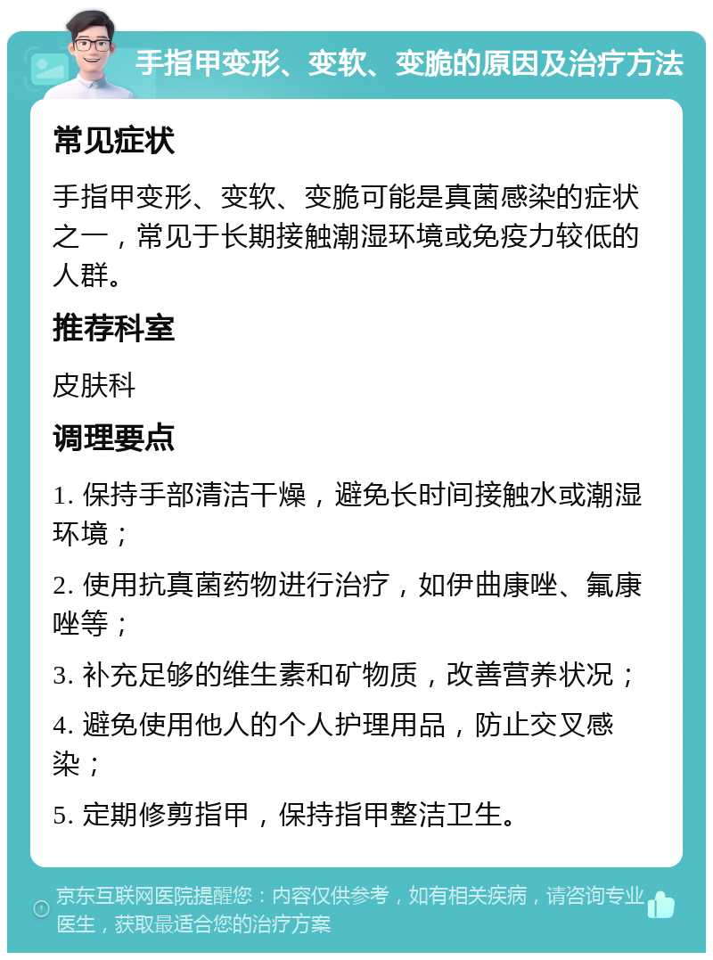 手指甲变形、变软、变脆的原因及治疗方法 常见症状 手指甲变形、变软、变脆可能是真菌感染的症状之一，常见于长期接触潮湿环境或免疫力较低的人群。 推荐科室 皮肤科 调理要点 1. 保持手部清洁干燥，避免长时间接触水或潮湿环境； 2. 使用抗真菌药物进行治疗，如伊曲康唑、氟康唑等； 3. 补充足够的维生素和矿物质，改善营养状况； 4. 避免使用他人的个人护理用品，防止交叉感染； 5. 定期修剪指甲，保持指甲整洁卫生。