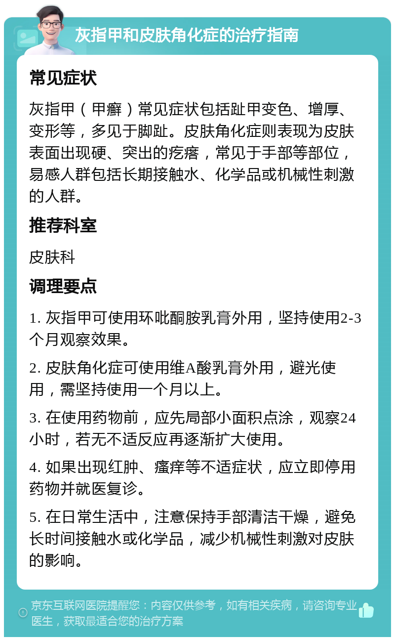 灰指甲和皮肤角化症的治疗指南 常见症状 灰指甲（甲癣）常见症状包括趾甲变色、增厚、变形等，多见于脚趾。皮肤角化症则表现为皮肤表面出现硬、突出的疙瘩，常见于手部等部位，易感人群包括长期接触水、化学品或机械性刺激的人群。 推荐科室 皮肤科 调理要点 1. 灰指甲可使用环吡酮胺乳膏外用，坚持使用2-3个月观察效果。 2. 皮肤角化症可使用维A酸乳膏外用，避光使用，需坚持使用一个月以上。 3. 在使用药物前，应先局部小面积点涂，观察24小时，若无不适反应再逐渐扩大使用。 4. 如果出现红肿、瘙痒等不适症状，应立即停用药物并就医复诊。 5. 在日常生活中，注意保持手部清洁干燥，避免长时间接触水或化学品，减少机械性刺激对皮肤的影响。