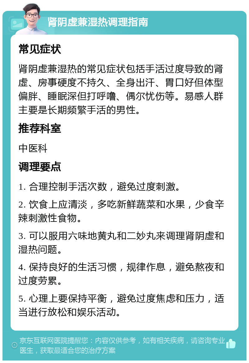 肾阴虚兼湿热调理指南 常见症状 肾阴虚兼湿热的常见症状包括手活过度导致的肾虚、房事硬度不持久、全身出汗、胃口好但体型偏胖、睡眠深但打呼噜、偶尔忧伤等。易感人群主要是长期频繁手活的男性。 推荐科室 中医科 调理要点 1. 合理控制手活次数，避免过度刺激。 2. 饮食上应清淡，多吃新鲜蔬菜和水果，少食辛辣刺激性食物。 3. 可以服用六味地黄丸和二妙丸来调理肾阴虚和湿热问题。 4. 保持良好的生活习惯，规律作息，避免熬夜和过度劳累。 5. 心理上要保持平衡，避免过度焦虑和压力，适当进行放松和娱乐活动。