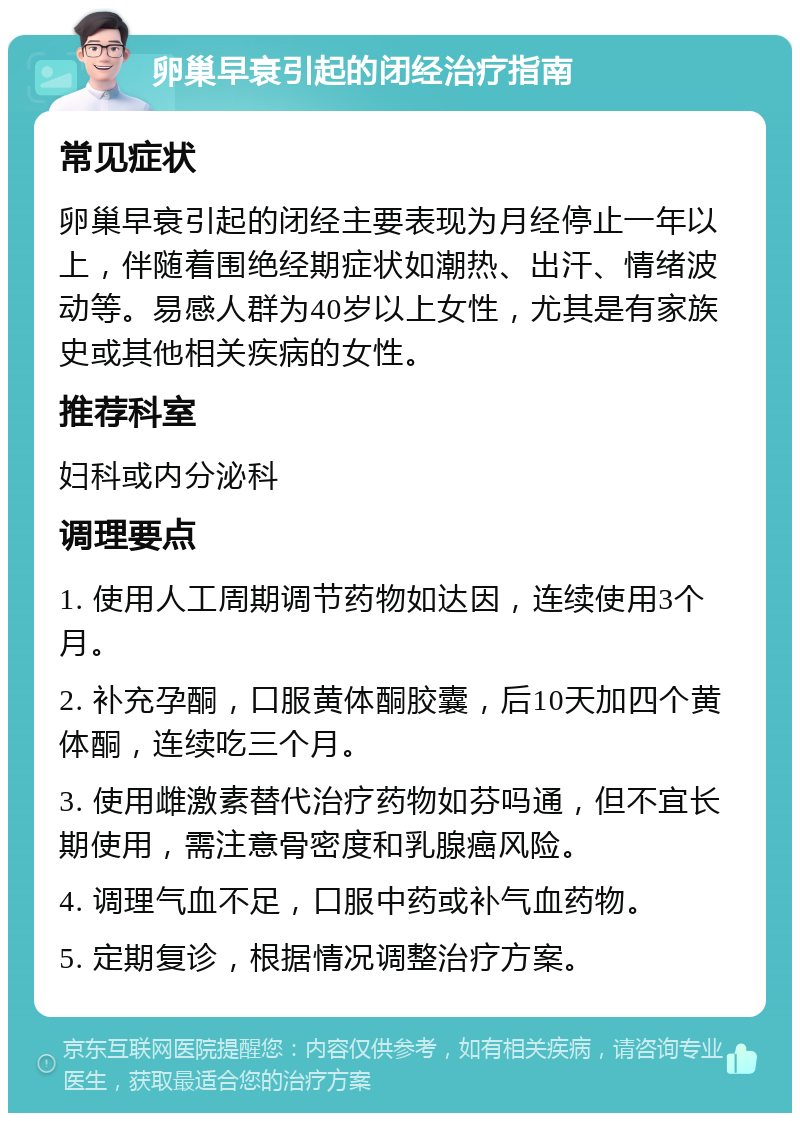 卵巢早衰引起的闭经治疗指南 常见症状 卵巢早衰引起的闭经主要表现为月经停止一年以上，伴随着围绝经期症状如潮热、出汗、情绪波动等。易感人群为40岁以上女性，尤其是有家族史或其他相关疾病的女性。 推荐科室 妇科或内分泌科 调理要点 1. 使用人工周期调节药物如达因，连续使用3个月。 2. 补充孕酮，口服黄体酮胶囊，后10天加四个黄体酮，连续吃三个月。 3. 使用雌激素替代治疗药物如芬吗通，但不宜长期使用，需注意骨密度和乳腺癌风险。 4. 调理气血不足，口服中药或补气血药物。 5. 定期复诊，根据情况调整治疗方案。