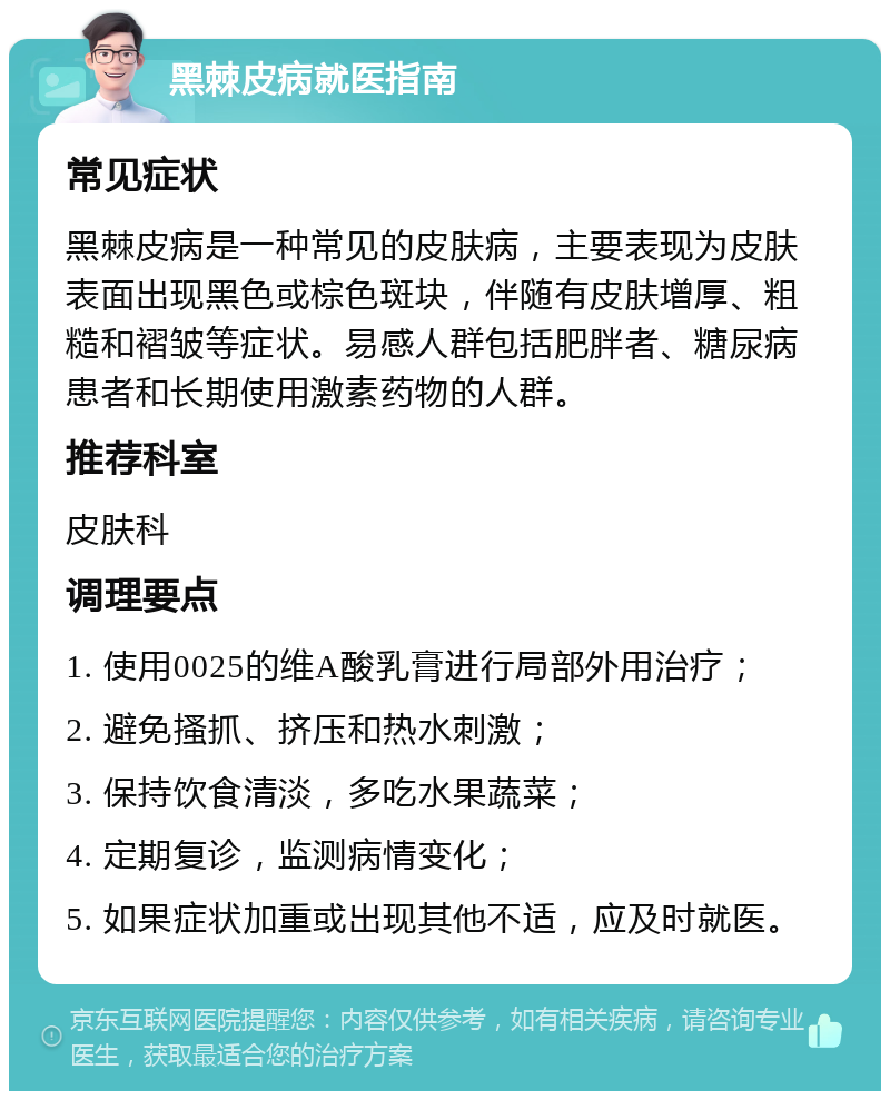 黑棘皮病就医指南 常见症状 黑棘皮病是一种常见的皮肤病，主要表现为皮肤表面出现黑色或棕色斑块，伴随有皮肤增厚、粗糙和褶皱等症状。易感人群包括肥胖者、糖尿病患者和长期使用激素药物的人群。 推荐科室 皮肤科 调理要点 1. 使用0025的维A酸乳膏进行局部外用治疗； 2. 避免搔抓、挤压和热水刺激； 3. 保持饮食清淡，多吃水果蔬菜； 4. 定期复诊，监测病情变化； 5. 如果症状加重或出现其他不适，应及时就医。