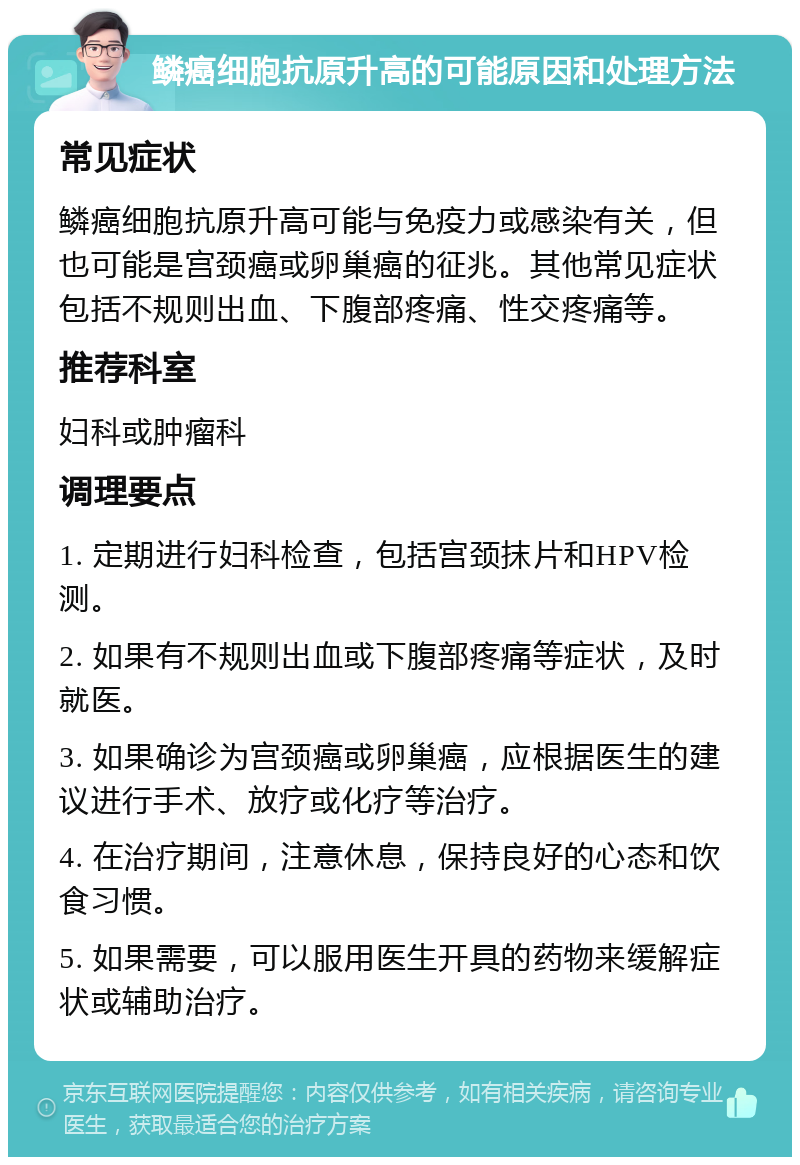 鳞癌细胞抗原升高的可能原因和处理方法 常见症状 鳞癌细胞抗原升高可能与免疫力或感染有关，但也可能是宫颈癌或卵巢癌的征兆。其他常见症状包括不规则出血、下腹部疼痛、性交疼痛等。 推荐科室 妇科或肿瘤科 调理要点 1. 定期进行妇科检查，包括宫颈抹片和HPV检测。 2. 如果有不规则出血或下腹部疼痛等症状，及时就医。 3. 如果确诊为宫颈癌或卵巢癌，应根据医生的建议进行手术、放疗或化疗等治疗。 4. 在治疗期间，注意休息，保持良好的心态和饮食习惯。 5. 如果需要，可以服用医生开具的药物来缓解症状或辅助治疗。