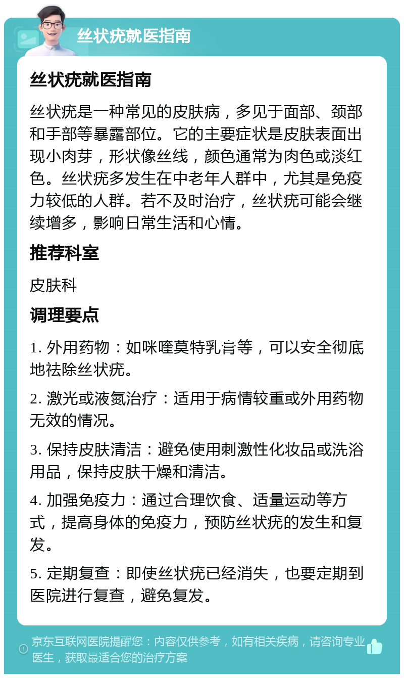 丝状疣就医指南 丝状疣就医指南 丝状疣是一种常见的皮肤病，多见于面部、颈部和手部等暴露部位。它的主要症状是皮肤表面出现小肉芽，形状像丝线，颜色通常为肉色或淡红色。丝状疣多发生在中老年人群中，尤其是免疫力较低的人群。若不及时治疗，丝状疣可能会继续增多，影响日常生活和心情。 推荐科室 皮肤科 调理要点 1. 外用药物：如咪喹莫特乳膏等，可以安全彻底地祛除丝状疣。 2. 激光或液氮治疗：适用于病情较重或外用药物无效的情况。 3. 保持皮肤清洁：避免使用刺激性化妆品或洗浴用品，保持皮肤干燥和清洁。 4. 加强免疫力：通过合理饮食、适量运动等方式，提高身体的免疫力，预防丝状疣的发生和复发。 5. 定期复查：即使丝状疣已经消失，也要定期到医院进行复查，避免复发。