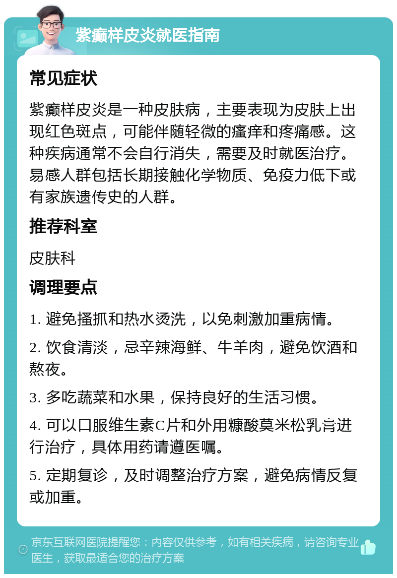 紫癫样皮炎就医指南 常见症状 紫癫样皮炎是一种皮肤病，主要表现为皮肤上出现红色斑点，可能伴随轻微的瘙痒和疼痛感。这种疾病通常不会自行消失，需要及时就医治疗。易感人群包括长期接触化学物质、免疫力低下或有家族遗传史的人群。 推荐科室 皮肤科 调理要点 1. 避免搔抓和热水烫洗，以免刺激加重病情。 2. 饮食清淡，忌辛辣海鲜、牛羊肉，避免饮酒和熬夜。 3. 多吃蔬菜和水果，保持良好的生活习惯。 4. 可以口服维生素C片和外用糠酸莫米松乳膏进行治疗，具体用药请遵医嘱。 5. 定期复诊，及时调整治疗方案，避免病情反复或加重。