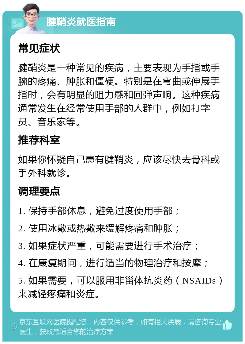 腱鞘炎就医指南 常见症状 腱鞘炎是一种常见的疾病，主要表现为手指或手腕的疼痛、肿胀和僵硬。特别是在弯曲或伸展手指时，会有明显的阻力感和回弹声响。这种疾病通常发生在经常使用手部的人群中，例如打字员、音乐家等。 推荐科室 如果你怀疑自己患有腱鞘炎，应该尽快去骨科或手外科就诊。 调理要点 1. 保持手部休息，避免过度使用手部； 2. 使用冰敷或热敷来缓解疼痛和肿胀； 3. 如果症状严重，可能需要进行手术治疗； 4. 在康复期间，进行适当的物理治疗和按摩； 5. 如果需要，可以服用非甾体抗炎药（NSAIDs）来减轻疼痛和炎症。