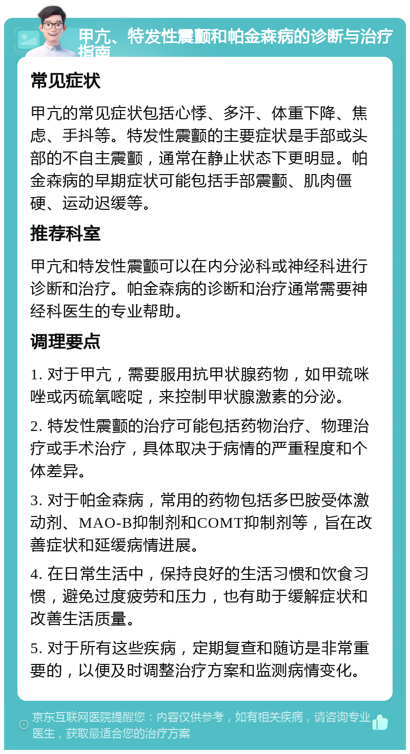 甲亢、特发性震颤和帕金森病的诊断与治疗指南 常见症状 甲亢的常见症状包括心悸、多汗、体重下降、焦虑、手抖等。特发性震颤的主要症状是手部或头部的不自主震颤，通常在静止状态下更明显。帕金森病的早期症状可能包括手部震颤、肌肉僵硬、运动迟缓等。 推荐科室 甲亢和特发性震颤可以在内分泌科或神经科进行诊断和治疗。帕金森病的诊断和治疗通常需要神经科医生的专业帮助。 调理要点 1. 对于甲亢，需要服用抗甲状腺药物，如甲巯咪唑或丙硫氧嘧啶，来控制甲状腺激素的分泌。 2. 特发性震颤的治疗可能包括药物治疗、物理治疗或手术治疗，具体取决于病情的严重程度和个体差异。 3. 对于帕金森病，常用的药物包括多巴胺受体激动剂、MAO-B抑制剂和COMT抑制剂等，旨在改善症状和延缓病情进展。 4. 在日常生活中，保持良好的生活习惯和饮食习惯，避免过度疲劳和压力，也有助于缓解症状和改善生活质量。 5. 对于所有这些疾病，定期复查和随访是非常重要的，以便及时调整治疗方案和监测病情变化。