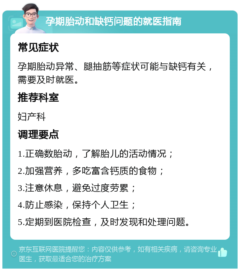 孕期胎动和缺钙问题的就医指南 常见症状 孕期胎动异常、腿抽筋等症状可能与缺钙有关，需要及时就医。 推荐科室 妇产科 调理要点 1.正确数胎动，了解胎儿的活动情况； 2.加强营养，多吃富含钙质的食物； 3.注意休息，避免过度劳累； 4.防止感染，保持个人卫生； 5.定期到医院检查，及时发现和处理问题。