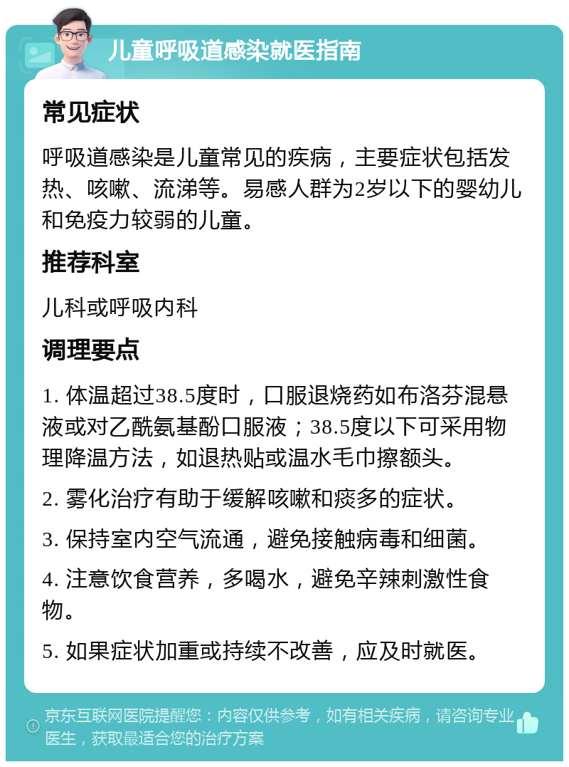 儿童呼吸道感染就医指南 常见症状 呼吸道感染是儿童常见的疾病，主要症状包括发热、咳嗽、流涕等。易感人群为2岁以下的婴幼儿和免疫力较弱的儿童。 推荐科室 儿科或呼吸内科 调理要点 1. 体温超过38.5度时，口服退烧药如布洛芬混悬液或对乙酰氨基酚口服液；38.5度以下可采用物理降温方法，如退热贴或温水毛巾擦额头。 2. 雾化治疗有助于缓解咳嗽和痰多的症状。 3. 保持室内空气流通，避免接触病毒和细菌。 4. 注意饮食营养，多喝水，避免辛辣刺激性食物。 5. 如果症状加重或持续不改善，应及时就医。