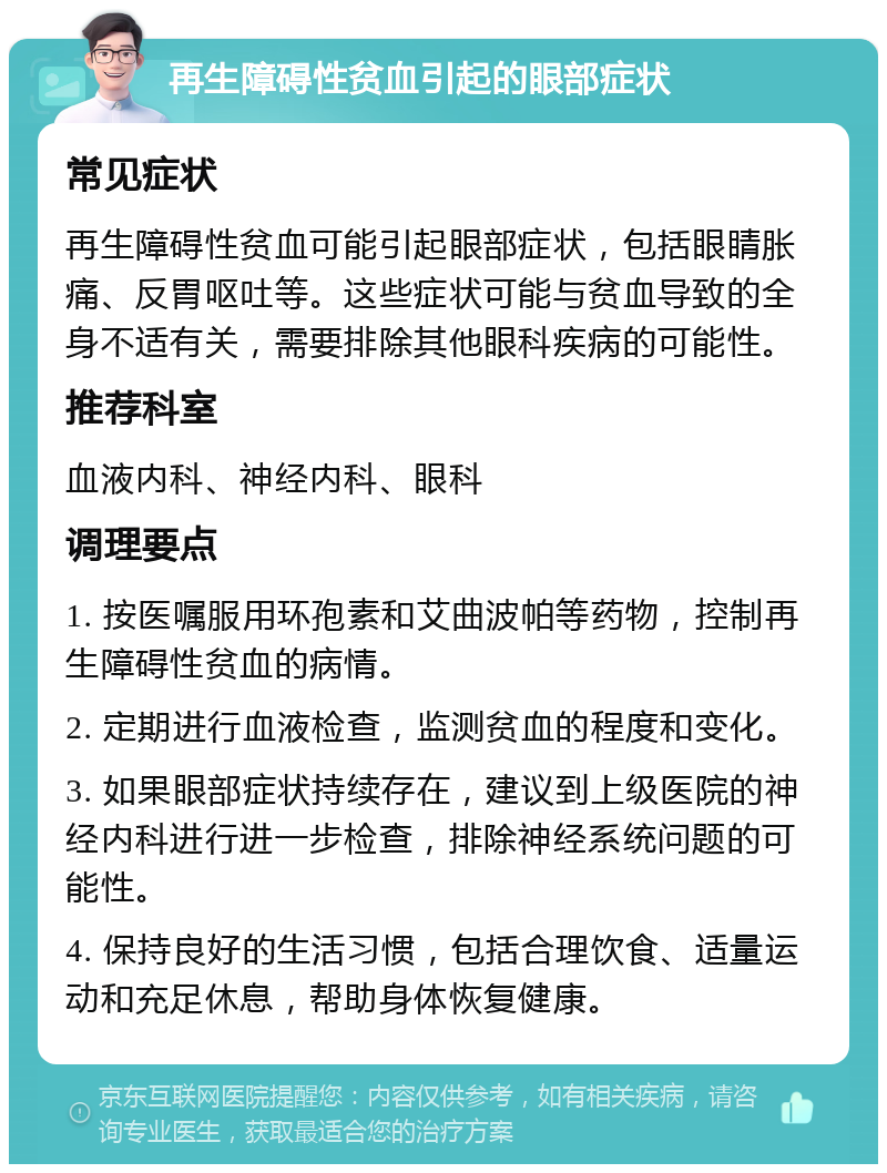 再生障碍性贫血引起的眼部症状 常见症状 再生障碍性贫血可能引起眼部症状，包括眼睛胀痛、反胃呕吐等。这些症状可能与贫血导致的全身不适有关，需要排除其他眼科疾病的可能性。 推荐科室 血液内科、神经内科、眼科 调理要点 1. 按医嘱服用环孢素和艾曲波帕等药物，控制再生障碍性贫血的病情。 2. 定期进行血液检查，监测贫血的程度和变化。 3. 如果眼部症状持续存在，建议到上级医院的神经内科进行进一步检查，排除神经系统问题的可能性。 4. 保持良好的生活习惯，包括合理饮食、适量运动和充足休息，帮助身体恢复健康。