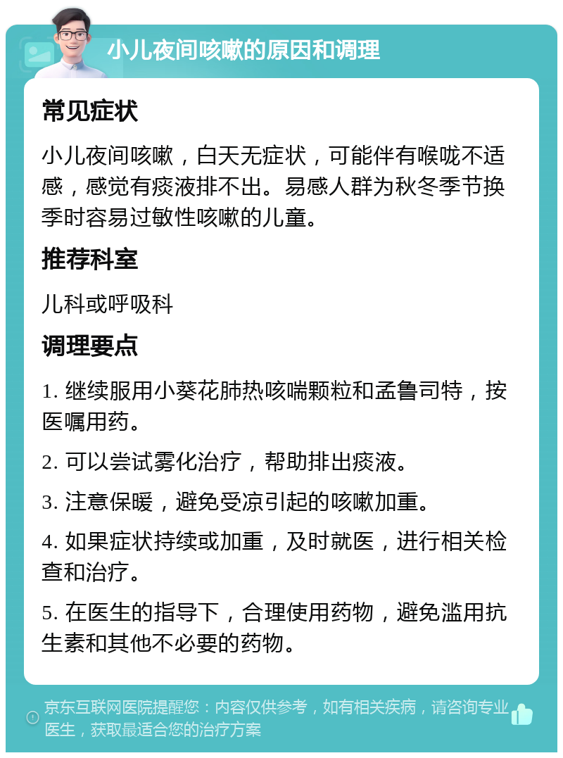 小儿夜间咳嗽的原因和调理 常见症状 小儿夜间咳嗽，白天无症状，可能伴有喉咙不适感，感觉有痰液排不出。易感人群为秋冬季节换季时容易过敏性咳嗽的儿童。 推荐科室 儿科或呼吸科 调理要点 1. 继续服用小葵花肺热咳喘颗粒和孟鲁司特，按医嘱用药。 2. 可以尝试雾化治疗，帮助排出痰液。 3. 注意保暖，避免受凉引起的咳嗽加重。 4. 如果症状持续或加重，及时就医，进行相关检查和治疗。 5. 在医生的指导下，合理使用药物，避免滥用抗生素和其他不必要的药物。