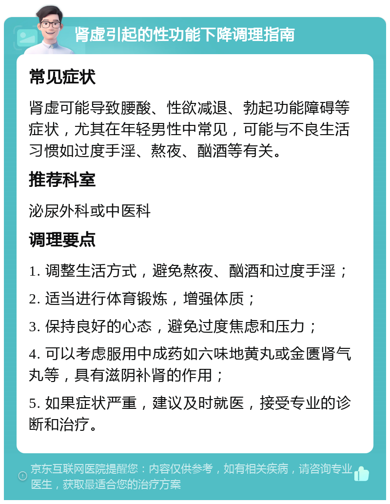 肾虚引起的性功能下降调理指南 常见症状 肾虚可能导致腰酸、性欲减退、勃起功能障碍等症状，尤其在年轻男性中常见，可能与不良生活习惯如过度手淫、熬夜、酗酒等有关。 推荐科室 泌尿外科或中医科 调理要点 1. 调整生活方式，避免熬夜、酗酒和过度手淫； 2. 适当进行体育锻炼，增强体质； 3. 保持良好的心态，避免过度焦虑和压力； 4. 可以考虑服用中成药如六味地黄丸或金匮肾气丸等，具有滋阴补肾的作用； 5. 如果症状严重，建议及时就医，接受专业的诊断和治疗。