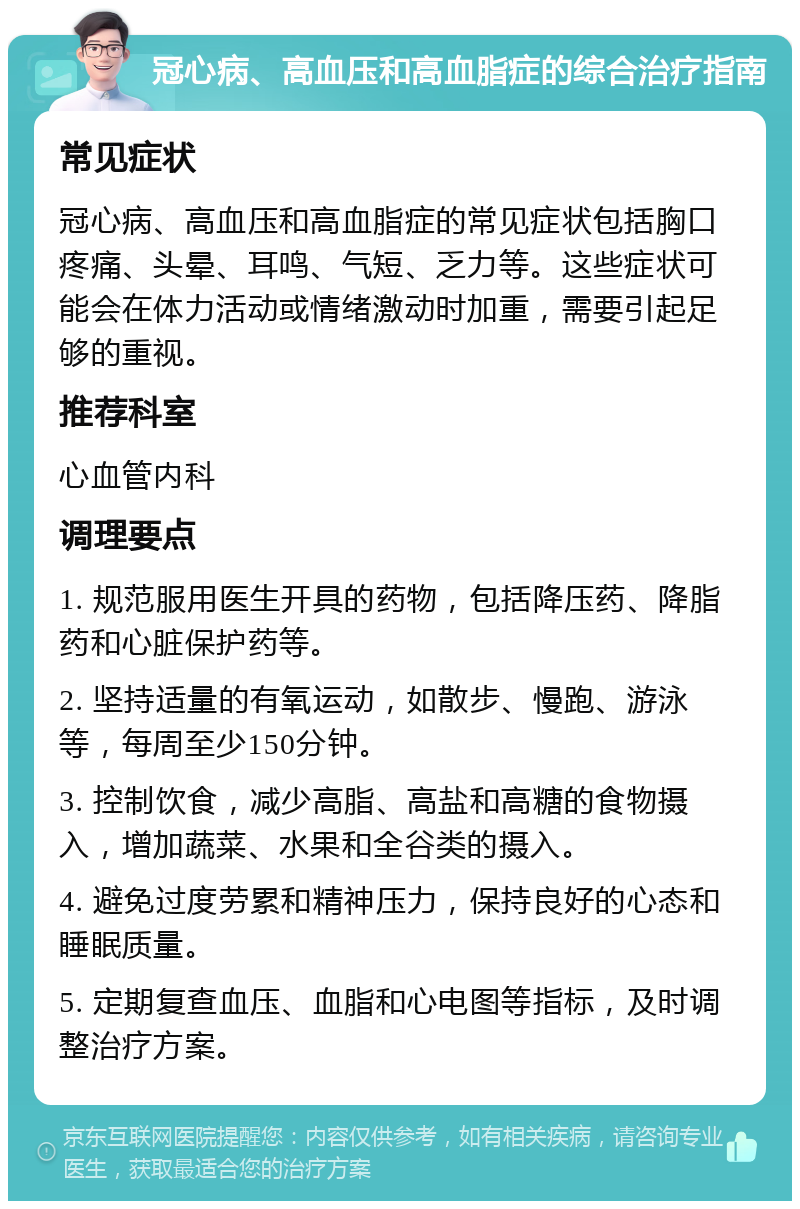 冠心病、高血压和高血脂症的综合治疗指南 常见症状 冠心病、高血压和高血脂症的常见症状包括胸口疼痛、头晕、耳鸣、气短、乏力等。这些症状可能会在体力活动或情绪激动时加重，需要引起足够的重视。 推荐科室 心血管内科 调理要点 1. 规范服用医生开具的药物，包括降压药、降脂药和心脏保护药等。 2. 坚持适量的有氧运动，如散步、慢跑、游泳等，每周至少150分钟。 3. 控制饮食，减少高脂、高盐和高糖的食物摄入，增加蔬菜、水果和全谷类的摄入。 4. 避免过度劳累和精神压力，保持良好的心态和睡眠质量。 5. 定期复查血压、血脂和心电图等指标，及时调整治疗方案。