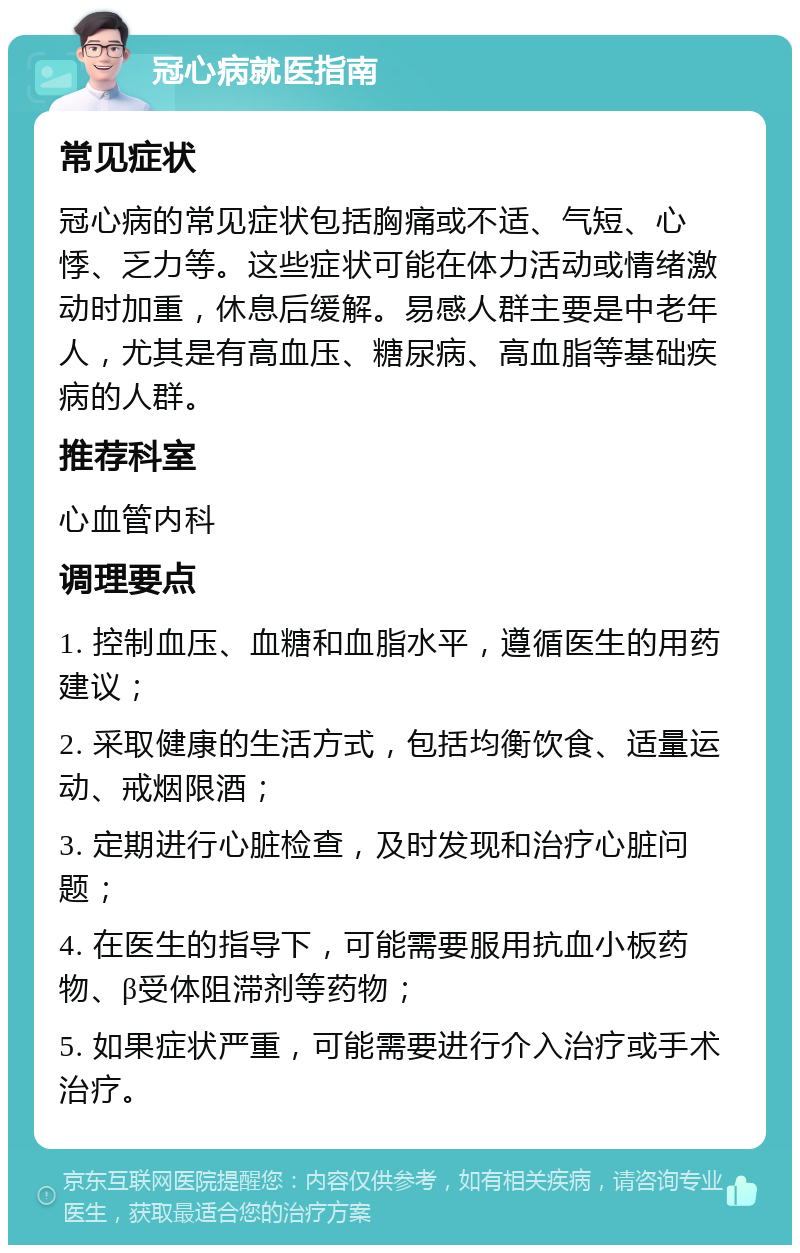 冠心病就医指南 常见症状 冠心病的常见症状包括胸痛或不适、气短、心悸、乏力等。这些症状可能在体力活动或情绪激动时加重，休息后缓解。易感人群主要是中老年人，尤其是有高血压、糖尿病、高血脂等基础疾病的人群。 推荐科室 心血管内科 调理要点 1. 控制血压、血糖和血脂水平，遵循医生的用药建议； 2. 采取健康的生活方式，包括均衡饮食、适量运动、戒烟限酒； 3. 定期进行心脏检查，及时发现和治疗心脏问题； 4. 在医生的指导下，可能需要服用抗血小板药物、β受体阻滞剂等药物； 5. 如果症状严重，可能需要进行介入治疗或手术治疗。