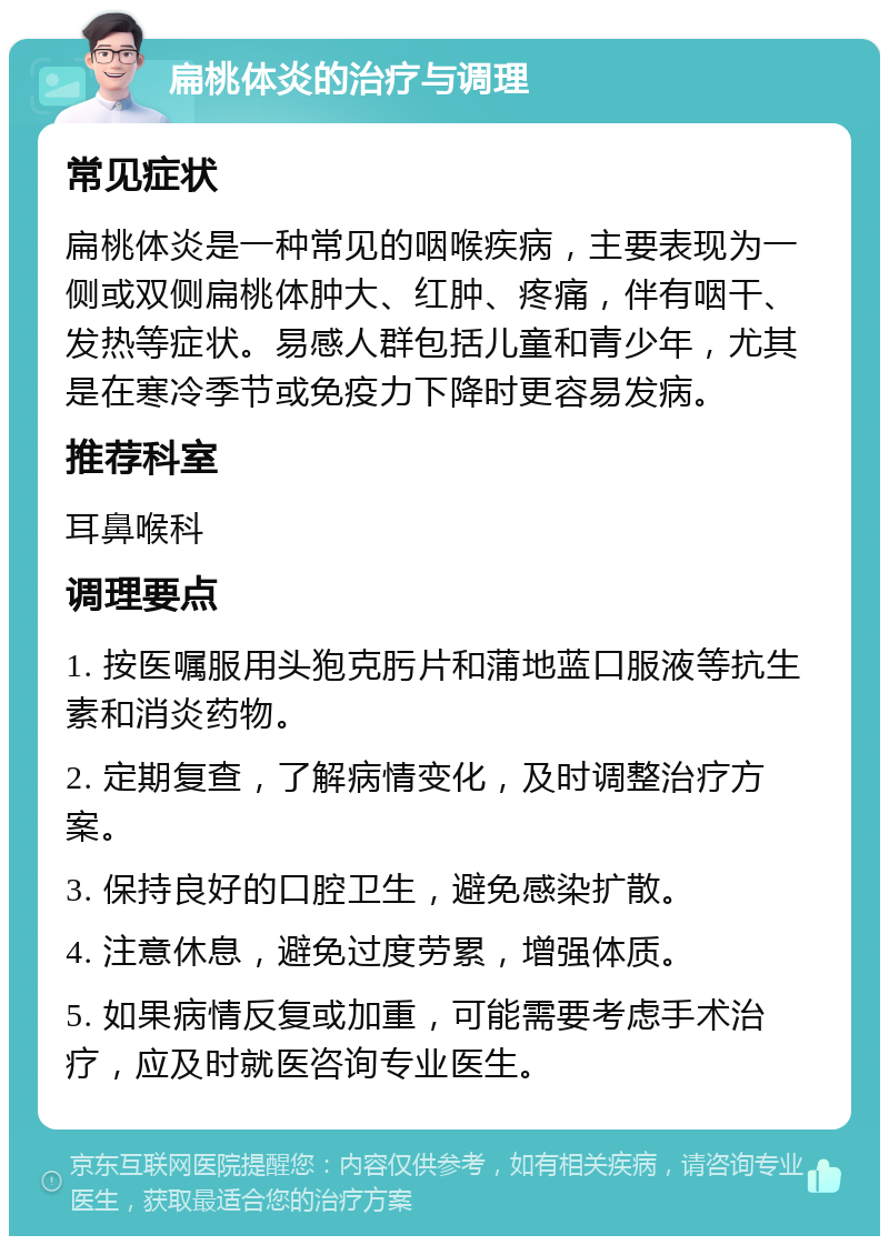 扁桃体炎的治疗与调理 常见症状 扁桃体炎是一种常见的咽喉疾病，主要表现为一侧或双侧扁桃体肿大、红肿、疼痛，伴有咽干、发热等症状。易感人群包括儿童和青少年，尤其是在寒冷季节或免疫力下降时更容易发病。 推荐科室 耳鼻喉科 调理要点 1. 按医嘱服用头狍克肟片和蒲地蓝口服液等抗生素和消炎药物。 2. 定期复查，了解病情变化，及时调整治疗方案。 3. 保持良好的口腔卫生，避免感染扩散。 4. 注意休息，避免过度劳累，增强体质。 5. 如果病情反复或加重，可能需要考虑手术治疗，应及时就医咨询专业医生。