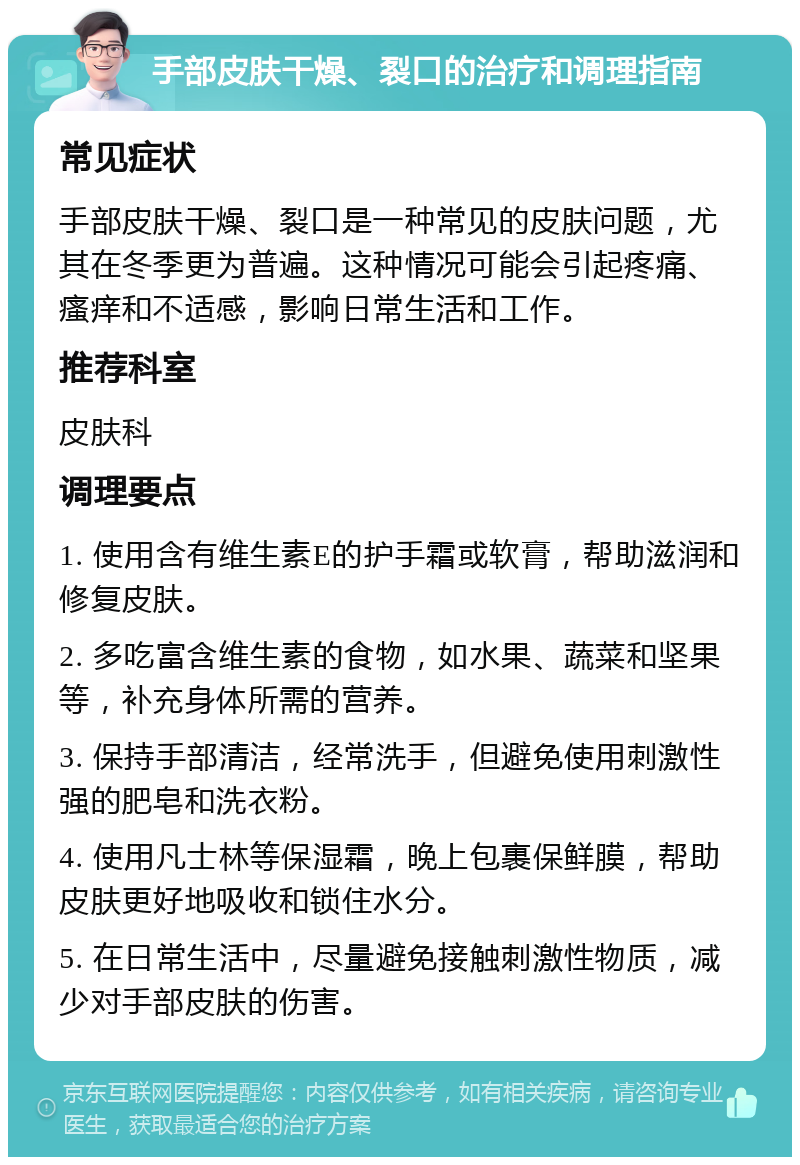 手部皮肤干燥、裂口的治疗和调理指南 常见症状 手部皮肤干燥、裂口是一种常见的皮肤问题，尤其在冬季更为普遍。这种情况可能会引起疼痛、瘙痒和不适感，影响日常生活和工作。 推荐科室 皮肤科 调理要点 1. 使用含有维生素E的护手霜或软膏，帮助滋润和修复皮肤。 2. 多吃富含维生素的食物，如水果、蔬菜和坚果等，补充身体所需的营养。 3. 保持手部清洁，经常洗手，但避免使用刺激性强的肥皂和洗衣粉。 4. 使用凡士林等保湿霜，晚上包裹保鲜膜，帮助皮肤更好地吸收和锁住水分。 5. 在日常生活中，尽量避免接触刺激性物质，减少对手部皮肤的伤害。