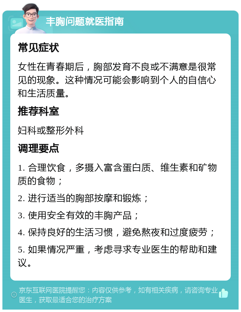 丰胸问题就医指南 常见症状 女性在青春期后，胸部发育不良或不满意是很常见的现象。这种情况可能会影响到个人的自信心和生活质量。 推荐科室 妇科或整形外科 调理要点 1. 合理饮食，多摄入富含蛋白质、维生素和矿物质的食物； 2. 进行适当的胸部按摩和锻炼； 3. 使用安全有效的丰胸产品； 4. 保持良好的生活习惯，避免熬夜和过度疲劳； 5. 如果情况严重，考虑寻求专业医生的帮助和建议。