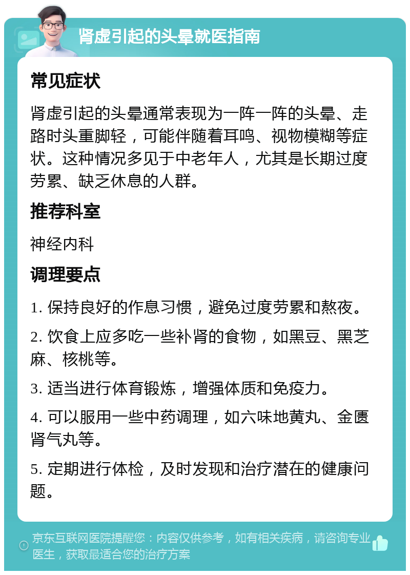 肾虚引起的头晕就医指南 常见症状 肾虚引起的头晕通常表现为一阵一阵的头晕、走路时头重脚轻，可能伴随着耳鸣、视物模糊等症状。这种情况多见于中老年人，尤其是长期过度劳累、缺乏休息的人群。 推荐科室 神经内科 调理要点 1. 保持良好的作息习惯，避免过度劳累和熬夜。 2. 饮食上应多吃一些补肾的食物，如黑豆、黑芝麻、核桃等。 3. 适当进行体育锻炼，增强体质和免疫力。 4. 可以服用一些中药调理，如六味地黄丸、金匮肾气丸等。 5. 定期进行体检，及时发现和治疗潜在的健康问题。