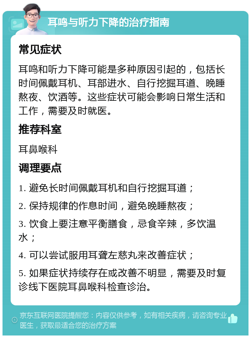 耳鸣与听力下降的治疗指南 常见症状 耳鸣和听力下降可能是多种原因引起的，包括长时间佩戴耳机、耳部进水、自行挖掘耳道、晚睡熬夜、饮酒等。这些症状可能会影响日常生活和工作，需要及时就医。 推荐科室 耳鼻喉科 调理要点 1. 避免长时间佩戴耳机和自行挖掘耳道； 2. 保持规律的作息时间，避免晚睡熬夜； 3. 饮食上要注意平衡膳食，忌食辛辣，多饮温水； 4. 可以尝试服用耳聋左慈丸来改善症状； 5. 如果症状持续存在或改善不明显，需要及时复诊线下医院耳鼻喉科检查诊治。