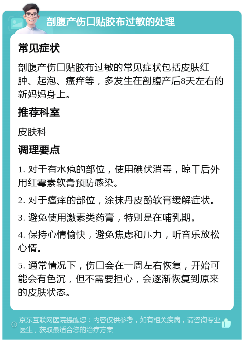 剖腹产伤口贴胶布过敏的处理 常见症状 剖腹产伤口贴胶布过敏的常见症状包括皮肤红肿、起泡、瘙痒等，多发生在剖腹产后8天左右的新妈妈身上。 推荐科室 皮肤科 调理要点 1. 对于有水疱的部位，使用碘伏消毒，晾干后外用红霉素软膏预防感染。 2. 对于瘙痒的部位，涂抹丹皮酚软膏缓解症状。 3. 避免使用激素类药膏，特别是在哺乳期。 4. 保持心情愉快，避免焦虑和压力，听音乐放松心情。 5. 通常情况下，伤口会在一周左右恢复，开始可能会有色沉，但不需要担心，会逐渐恢复到原来的皮肤状态。