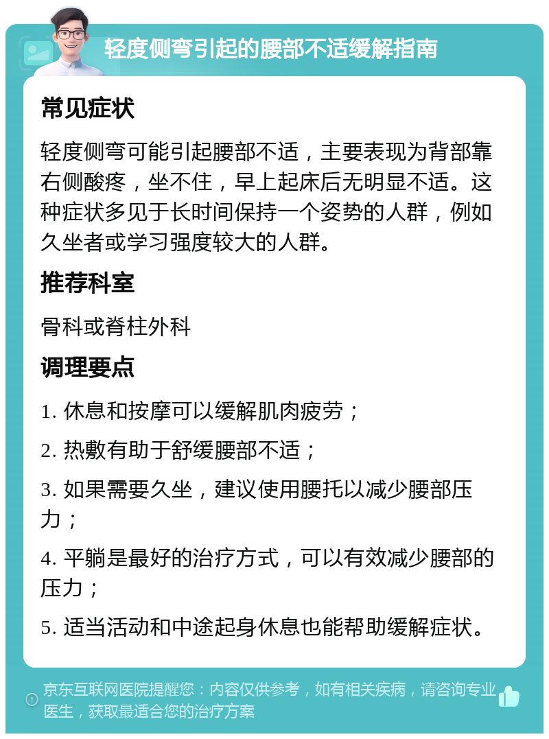 轻度侧弯引起的腰部不适缓解指南 常见症状 轻度侧弯可能引起腰部不适，主要表现为背部靠右侧酸疼，坐不住，早上起床后无明显不适。这种症状多见于长时间保持一个姿势的人群，例如久坐者或学习强度较大的人群。 推荐科室 骨科或脊柱外科 调理要点 1. 休息和按摩可以缓解肌肉疲劳； 2. 热敷有助于舒缓腰部不适； 3. 如果需要久坐，建议使用腰托以减少腰部压力； 4. 平躺是最好的治疗方式，可以有效减少腰部的压力； 5. 适当活动和中途起身休息也能帮助缓解症状。