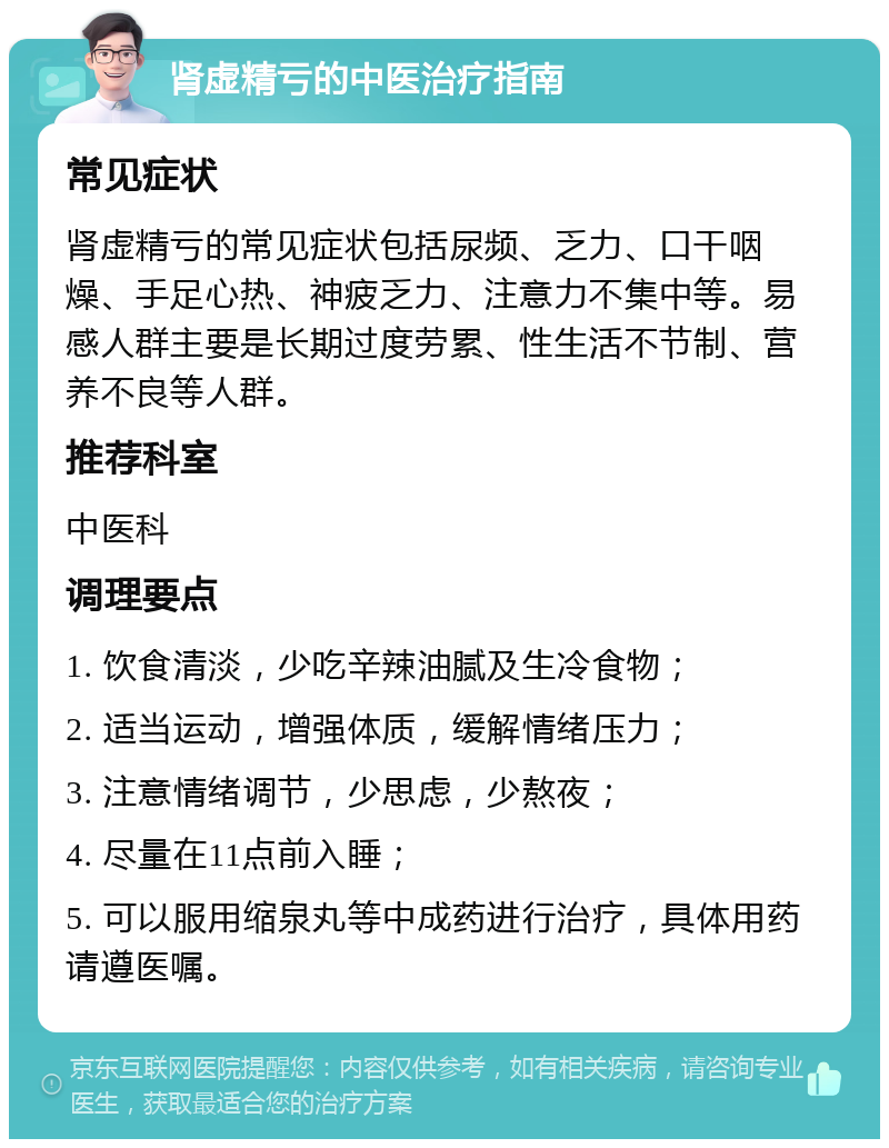 肾虚精亏的中医治疗指南 常见症状 肾虚精亏的常见症状包括尿频、乏力、口干咽燥、手足心热、神疲乏力、注意力不集中等。易感人群主要是长期过度劳累、性生活不节制、营养不良等人群。 推荐科室 中医科 调理要点 1. 饮食清淡，少吃辛辣油腻及生冷食物； 2. 适当运动，增强体质，缓解情绪压力； 3. 注意情绪调节，少思虑，少熬夜； 4. 尽量在11点前入睡； 5. 可以服用缩泉丸等中成药进行治疗，具体用药请遵医嘱。