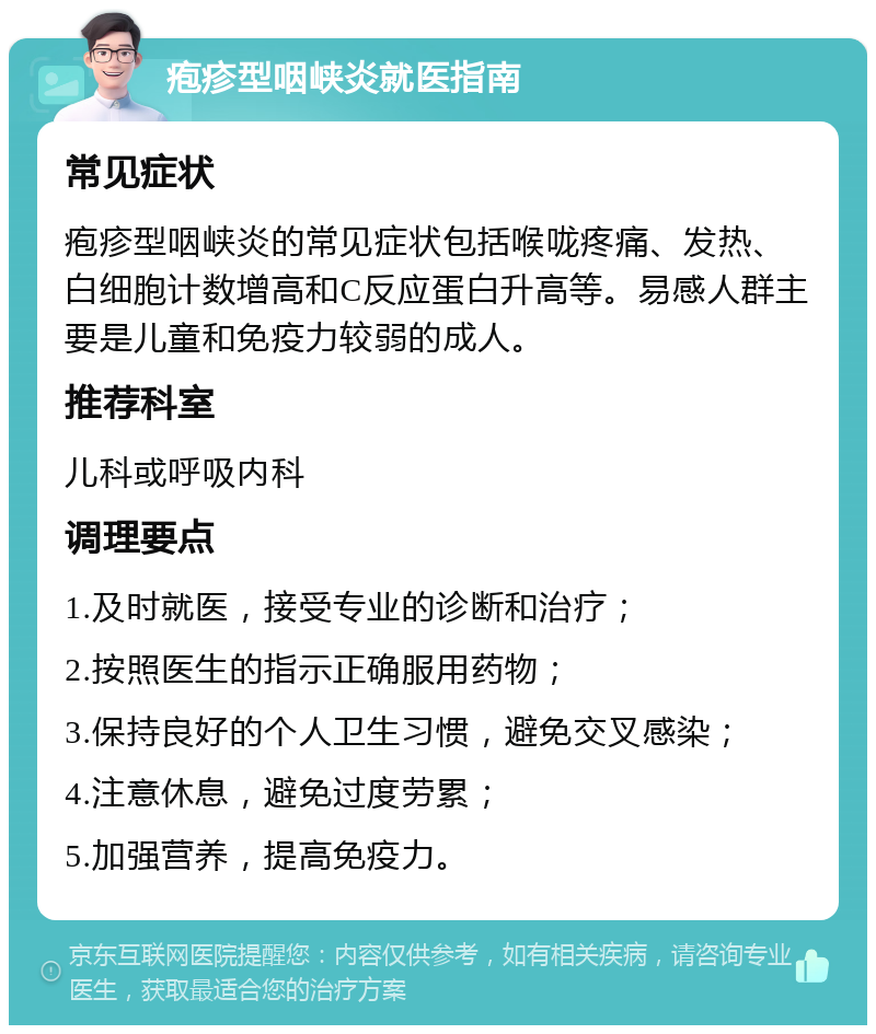 疱疹型咽峡炎就医指南 常见症状 疱疹型咽峡炎的常见症状包括喉咙疼痛、发热、白细胞计数增高和C反应蛋白升高等。易感人群主要是儿童和免疫力较弱的成人。 推荐科室 儿科或呼吸内科 调理要点 1.及时就医，接受专业的诊断和治疗； 2.按照医生的指示正确服用药物； 3.保持良好的个人卫生习惯，避免交叉感染； 4.注意休息，避免过度劳累； 5.加强营养，提高免疫力。