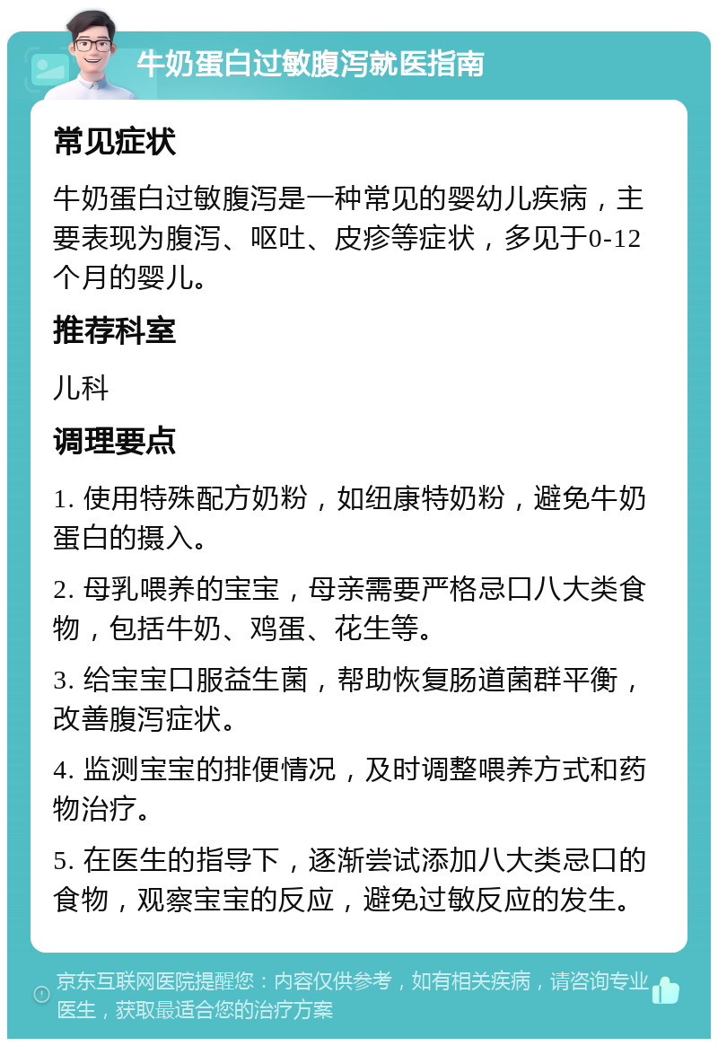 牛奶蛋白过敏腹泻就医指南 常见症状 牛奶蛋白过敏腹泻是一种常见的婴幼儿疾病，主要表现为腹泻、呕吐、皮疹等症状，多见于0-12个月的婴儿。 推荐科室 儿科 调理要点 1. 使用特殊配方奶粉，如纽康特奶粉，避免牛奶蛋白的摄入。 2. 母乳喂养的宝宝，母亲需要严格忌口八大类食物，包括牛奶、鸡蛋、花生等。 3. 给宝宝口服益生菌，帮助恢复肠道菌群平衡，改善腹泻症状。 4. 监测宝宝的排便情况，及时调整喂养方式和药物治疗。 5. 在医生的指导下，逐渐尝试添加八大类忌口的食物，观察宝宝的反应，避免过敏反应的发生。