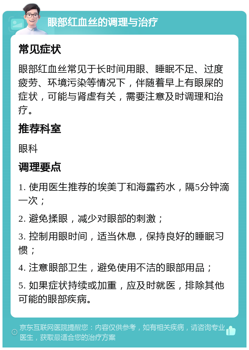 眼部红血丝的调理与治疗 常见症状 眼部红血丝常见于长时间用眼、睡眠不足、过度疲劳、环境污染等情况下，伴随着早上有眼屎的症状，可能与肾虚有关，需要注意及时调理和治疗。 推荐科室 眼科 调理要点 1. 使用医生推荐的埃美丁和海露药水，隔5分钟滴一次； 2. 避免揉眼，减少对眼部的刺激； 3. 控制用眼时间，适当休息，保持良好的睡眠习惯； 4. 注意眼部卫生，避免使用不洁的眼部用品； 5. 如果症状持续或加重，应及时就医，排除其他可能的眼部疾病。