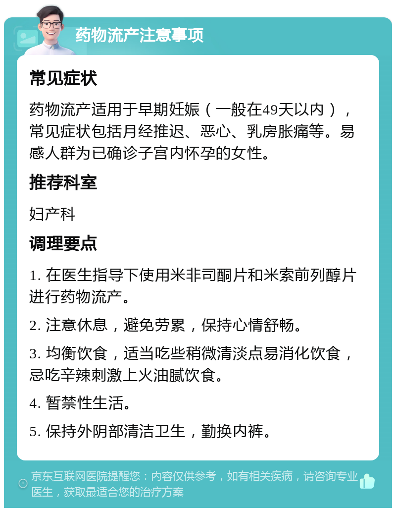 药物流产注意事项 常见症状 药物流产适用于早期妊娠（一般在49天以内），常见症状包括月经推迟、恶心、乳房胀痛等。易感人群为已确诊子宫内怀孕的女性。 推荐科室 妇产科 调理要点 1. 在医生指导下使用米非司酮片和米索前列醇片进行药物流产。 2. 注意休息，避免劳累，保持心情舒畅。 3. 均衡饮食，适当吃些稍微清淡点易消化饮食，忌吃辛辣刺激上火油腻饮食。 4. 暂禁性生活。 5. 保持外阴部清洁卫生，勤换内裤。