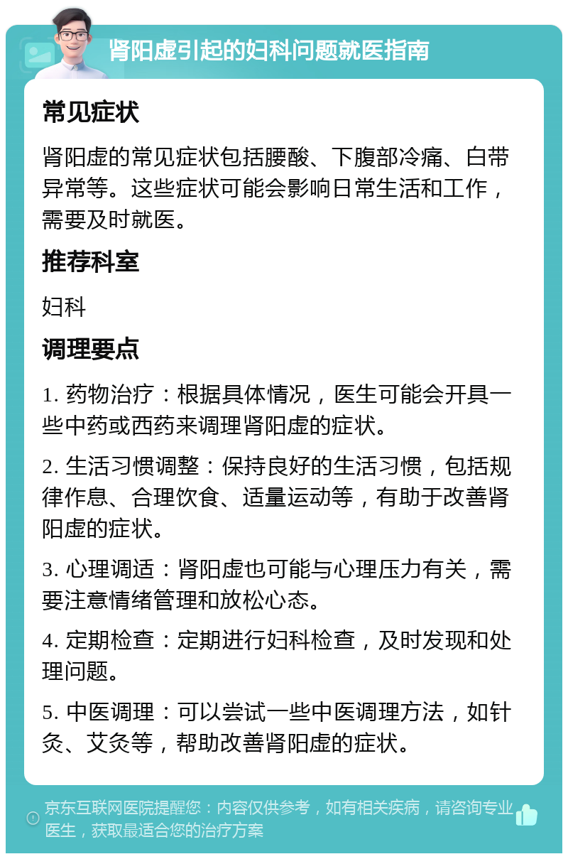 肾阳虚引起的妇科问题就医指南 常见症状 肾阳虚的常见症状包括腰酸、下腹部冷痛、白带异常等。这些症状可能会影响日常生活和工作，需要及时就医。 推荐科室 妇科 调理要点 1. 药物治疗：根据具体情况，医生可能会开具一些中药或西药来调理肾阳虚的症状。 2. 生活习惯调整：保持良好的生活习惯，包括规律作息、合理饮食、适量运动等，有助于改善肾阳虚的症状。 3. 心理调适：肾阳虚也可能与心理压力有关，需要注意情绪管理和放松心态。 4. 定期检查：定期进行妇科检查，及时发现和处理问题。 5. 中医调理：可以尝试一些中医调理方法，如针灸、艾灸等，帮助改善肾阳虚的症状。