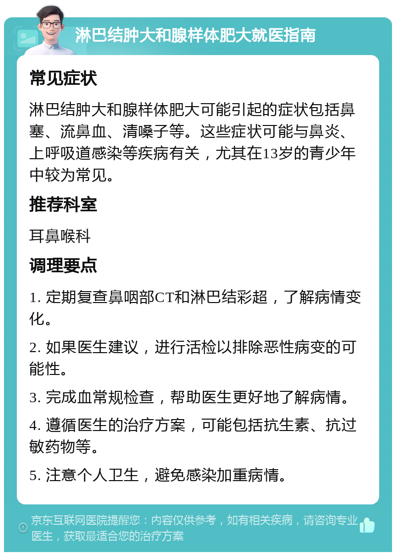 淋巴结肿大和腺样体肥大就医指南 常见症状 淋巴结肿大和腺样体肥大可能引起的症状包括鼻塞、流鼻血、清嗓子等。这些症状可能与鼻炎、上呼吸道感染等疾病有关，尤其在13岁的青少年中较为常见。 推荐科室 耳鼻喉科 调理要点 1. 定期复查鼻咽部CT和淋巴结彩超，了解病情变化。 2. 如果医生建议，进行活检以排除恶性病变的可能性。 3. 完成血常规检查，帮助医生更好地了解病情。 4. 遵循医生的治疗方案，可能包括抗生素、抗过敏药物等。 5. 注意个人卫生，避免感染加重病情。