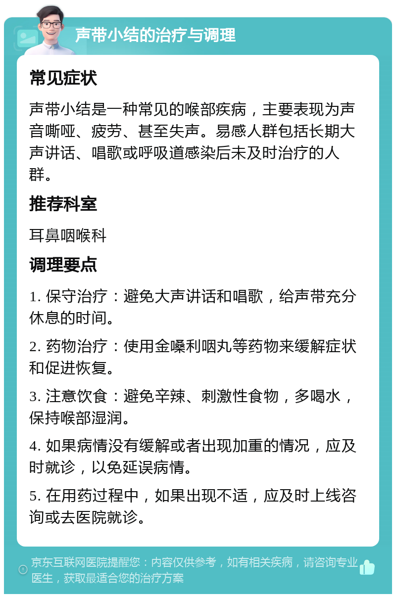 声带小结的治疗与调理 常见症状 声带小结是一种常见的喉部疾病，主要表现为声音嘶哑、疲劳、甚至失声。易感人群包括长期大声讲话、唱歌或呼吸道感染后未及时治疗的人群。 推荐科室 耳鼻咽喉科 调理要点 1. 保守治疗：避免大声讲话和唱歌，给声带充分休息的时间。 2. 药物治疗：使用金嗓利咽丸等药物来缓解症状和促进恢复。 3. 注意饮食：避免辛辣、刺激性食物，多喝水，保持喉部湿润。 4. 如果病情没有缓解或者出现加重的情况，应及时就诊，以免延误病情。 5. 在用药过程中，如果出现不适，应及时上线咨询或去医院就诊。