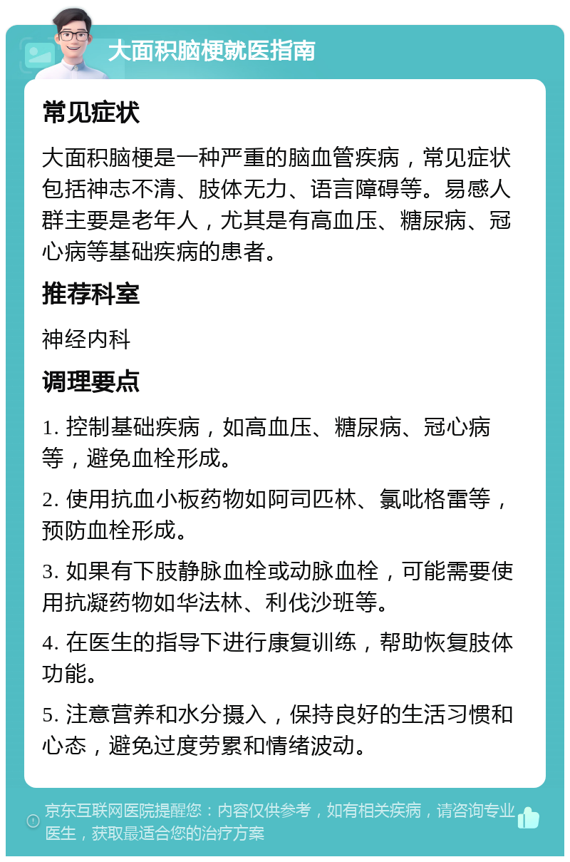 大面积脑梗就医指南 常见症状 大面积脑梗是一种严重的脑血管疾病，常见症状包括神志不清、肢体无力、语言障碍等。易感人群主要是老年人，尤其是有高血压、糖尿病、冠心病等基础疾病的患者。 推荐科室 神经内科 调理要点 1. 控制基础疾病，如高血压、糖尿病、冠心病等，避免血栓形成。 2. 使用抗血小板药物如阿司匹林、氯吡格雷等，预防血栓形成。 3. 如果有下肢静脉血栓或动脉血栓，可能需要使用抗凝药物如华法林、利伐沙班等。 4. 在医生的指导下进行康复训练，帮助恢复肢体功能。 5. 注意营养和水分摄入，保持良好的生活习惯和心态，避免过度劳累和情绪波动。