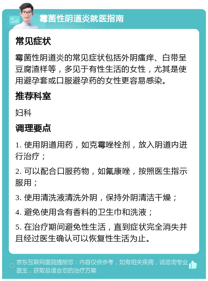 霉菌性阴道炎就医指南 常见症状 霉菌性阴道炎的常见症状包括外阴瘙痒、白带呈豆腐渣样等，多见于有性生活的女性，尤其是使用避孕套或口服避孕药的女性更容易感染。 推荐科室 妇科 调理要点 1. 使用阴道用药，如克霉唑栓剂，放入阴道内进行治疗； 2. 可以配合口服药物，如氟康唑，按照医生指示服用； 3. 使用清洗液清洗外阴，保持外阴清洁干燥； 4. 避免使用含有香料的卫生巾和洗液； 5. 在治疗期间避免性生活，直到症状完全消失并且经过医生确认可以恢复性生活为止。