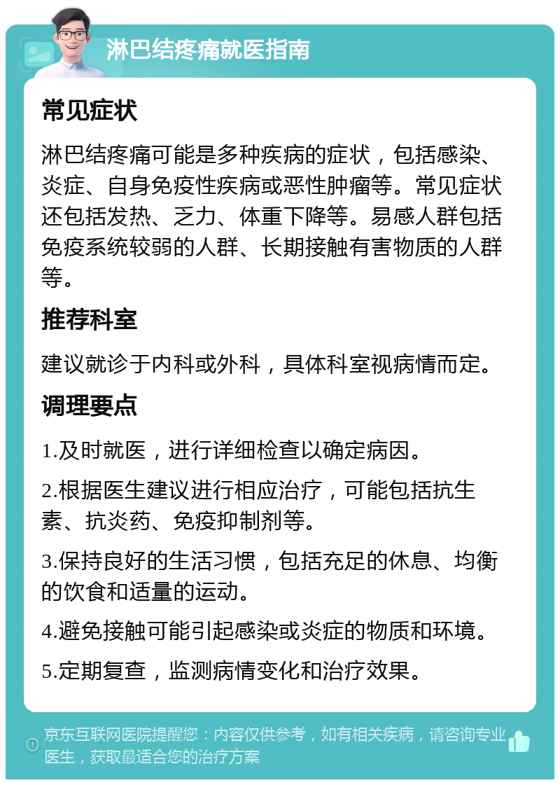 淋巴结疼痛就医指南 常见症状 淋巴结疼痛可能是多种疾病的症状，包括感染、炎症、自身免疫性疾病或恶性肿瘤等。常见症状还包括发热、乏力、体重下降等。易感人群包括免疫系统较弱的人群、长期接触有害物质的人群等。 推荐科室 建议就诊于内科或外科，具体科室视病情而定。 调理要点 1.及时就医，进行详细检查以确定病因。 2.根据医生建议进行相应治疗，可能包括抗生素、抗炎药、免疫抑制剂等。 3.保持良好的生活习惯，包括充足的休息、均衡的饮食和适量的运动。 4.避免接触可能引起感染或炎症的物质和环境。 5.定期复查，监测病情变化和治疗效果。