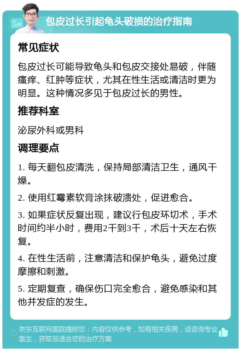 包皮过长引起龟头破损的治疗指南 常见症状 包皮过长可能导致龟头和包皮交接处易破，伴随瘙痒、红肿等症状，尤其在性生活或清洁时更为明显。这种情况多见于包皮过长的男性。 推荐科室 泌尿外科或男科 调理要点 1. 每天翻包皮清洗，保持局部清洁卫生，通风干燥。 2. 使用红霉素软膏涂抹破溃处，促进愈合。 3. 如果症状反复出现，建议行包皮环切术，手术时间约半小时，费用2千到3千，术后十天左右恢复。 4. 在性生活前，注意清洁和保护龟头，避免过度摩擦和刺激。 5. 定期复查，确保伤口完全愈合，避免感染和其他并发症的发生。