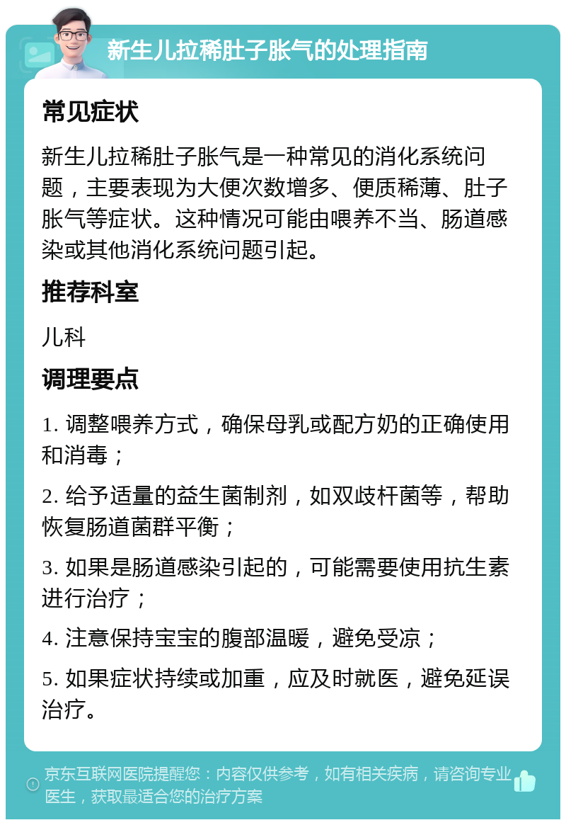 新生儿拉稀肚子胀气的处理指南 常见症状 新生儿拉稀肚子胀气是一种常见的消化系统问题，主要表现为大便次数增多、便质稀薄、肚子胀气等症状。这种情况可能由喂养不当、肠道感染或其他消化系统问题引起。 推荐科室 儿科 调理要点 1. 调整喂养方式，确保母乳或配方奶的正确使用和消毒； 2. 给予适量的益生菌制剂，如双歧杆菌等，帮助恢复肠道菌群平衡； 3. 如果是肠道感染引起的，可能需要使用抗生素进行治疗； 4. 注意保持宝宝的腹部温暖，避免受凉； 5. 如果症状持续或加重，应及时就医，避免延误治疗。