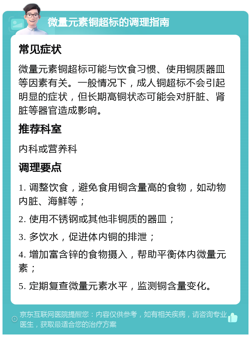 微量元素铜超标的调理指南 常见症状 微量元素铜超标可能与饮食习惯、使用铜质器皿等因素有关。一般情况下，成人铜超标不会引起明显的症状，但长期高铜状态可能会对肝脏、肾脏等器官造成影响。 推荐科室 内科或营养科 调理要点 1. 调整饮食，避免食用铜含量高的食物，如动物内脏、海鲜等； 2. 使用不锈钢或其他非铜质的器皿； 3. 多饮水，促进体内铜的排泄； 4. 增加富含锌的食物摄入，帮助平衡体内微量元素； 5. 定期复查微量元素水平，监测铜含量变化。