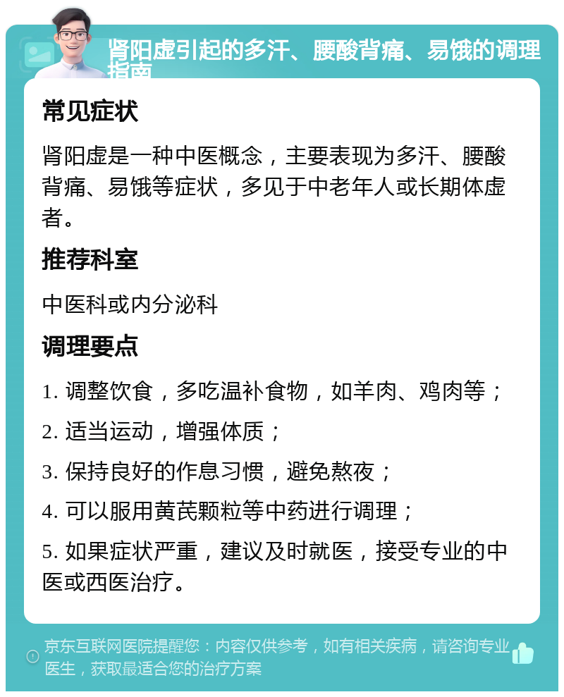 肾阳虚引起的多汗、腰酸背痛、易饿的调理指南 常见症状 肾阳虚是一种中医概念，主要表现为多汗、腰酸背痛、易饿等症状，多见于中老年人或长期体虚者。 推荐科室 中医科或内分泌科 调理要点 1. 调整饮食，多吃温补食物，如羊肉、鸡肉等； 2. 适当运动，增强体质； 3. 保持良好的作息习惯，避免熬夜； 4. 可以服用黄芪颗粒等中药进行调理； 5. 如果症状严重，建议及时就医，接受专业的中医或西医治疗。