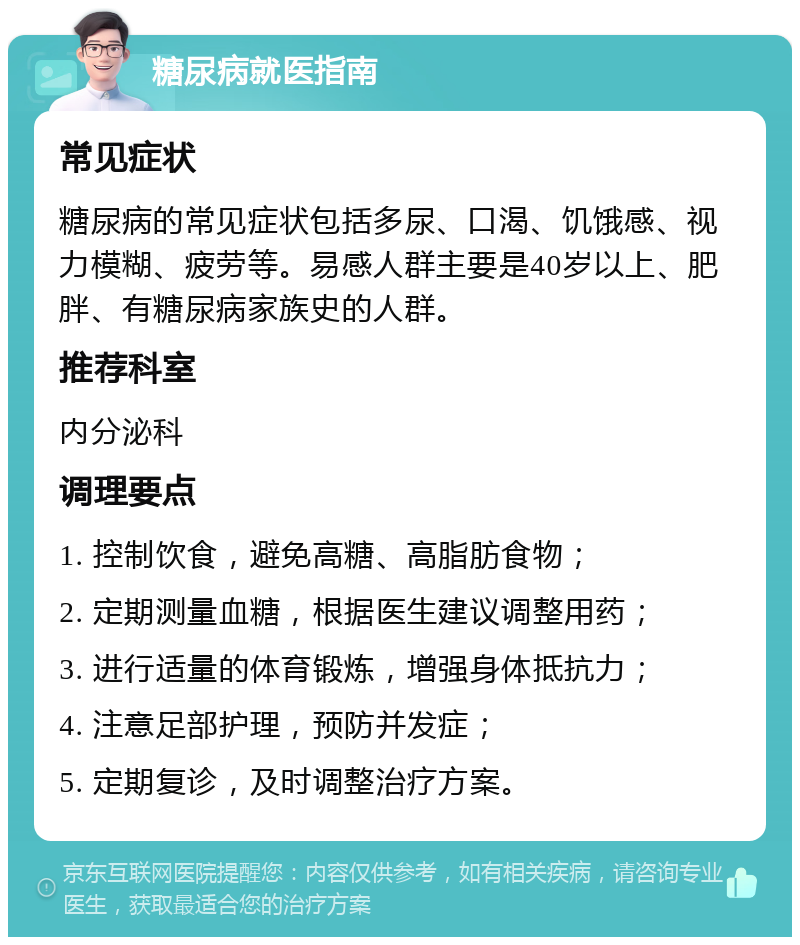 糖尿病就医指南 常见症状 糖尿病的常见症状包括多尿、口渴、饥饿感、视力模糊、疲劳等。易感人群主要是40岁以上、肥胖、有糖尿病家族史的人群。 推荐科室 内分泌科 调理要点 1. 控制饮食，避免高糖、高脂肪食物； 2. 定期测量血糖，根据医生建议调整用药； 3. 进行适量的体育锻炼，增强身体抵抗力； 4. 注意足部护理，预防并发症； 5. 定期复诊，及时调整治疗方案。