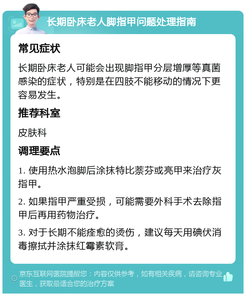 长期卧床老人脚指甲问题处理指南 常见症状 长期卧床老人可能会出现脚指甲分层增厚等真菌感染的症状，特别是在四肢不能移动的情况下更容易发生。 推荐科室 皮肤科 调理要点 1. 使用热水泡脚后涂抹特比萘芬或亮甲来治疗灰指甲。 2. 如果指甲严重受损，可能需要外科手术去除指甲后再用药物治疗。 3. 对于长期不能痊愈的烫伤，建议每天用碘伏消毒擦拭并涂抹红霉素软膏。