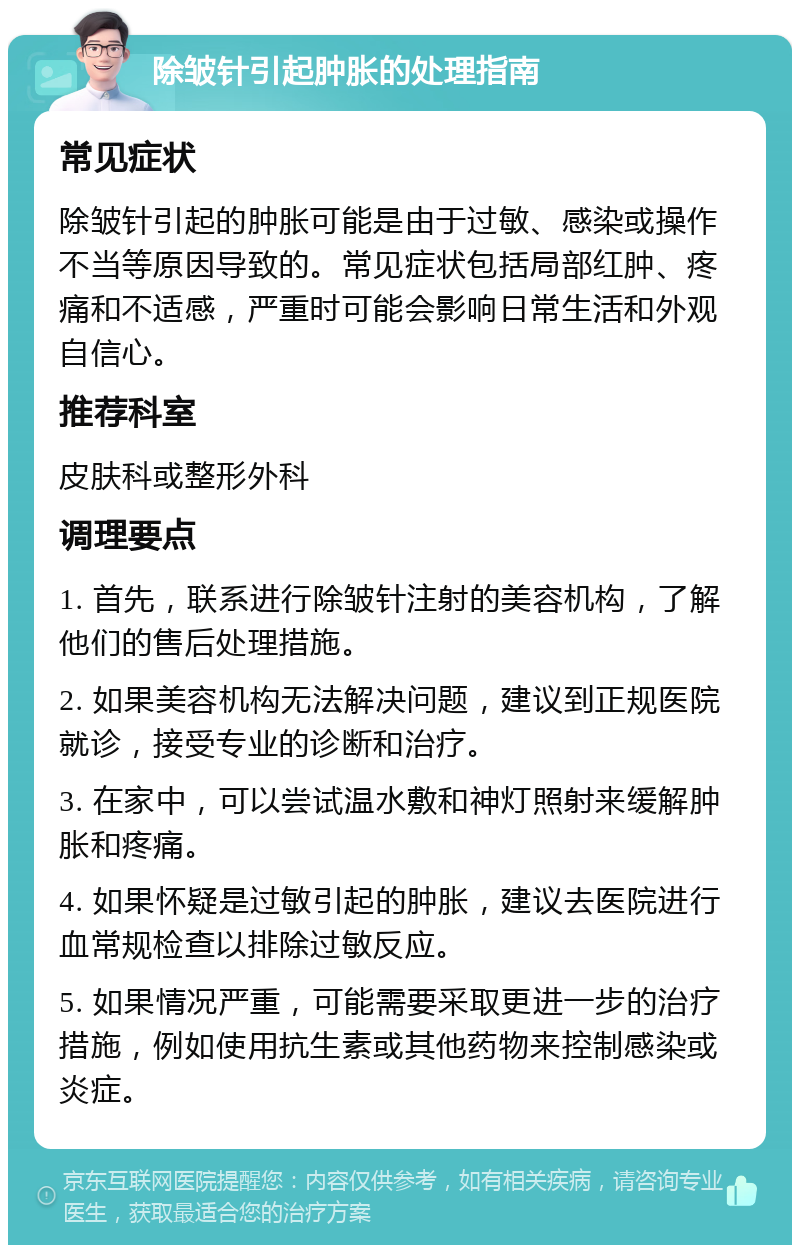 除皱针引起肿胀的处理指南 常见症状 除皱针引起的肿胀可能是由于过敏、感染或操作不当等原因导致的。常见症状包括局部红肿、疼痛和不适感，严重时可能会影响日常生活和外观自信心。 推荐科室 皮肤科或整形外科 调理要点 1. 首先，联系进行除皱针注射的美容机构，了解他们的售后处理措施。 2. 如果美容机构无法解决问题，建议到正规医院就诊，接受专业的诊断和治疗。 3. 在家中，可以尝试温水敷和神灯照射来缓解肿胀和疼痛。 4. 如果怀疑是过敏引起的肿胀，建议去医院进行血常规检查以排除过敏反应。 5. 如果情况严重，可能需要采取更进一步的治疗措施，例如使用抗生素或其他药物来控制感染或炎症。