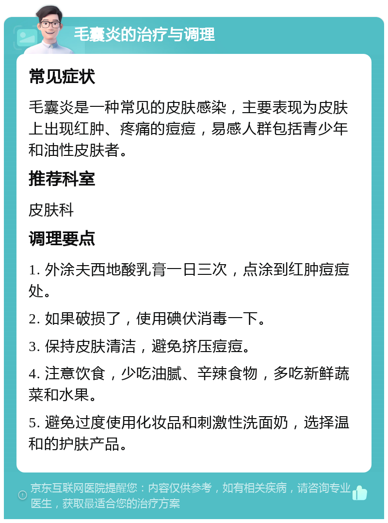 毛囊炎的治疗与调理 常见症状 毛囊炎是一种常见的皮肤感染，主要表现为皮肤上出现红肿、疼痛的痘痘，易感人群包括青少年和油性皮肤者。 推荐科室 皮肤科 调理要点 1. 外涂夫西地酸乳膏一日三次，点涂到红肿痘痘处。 2. 如果破损了，使用碘伏消毒一下。 3. 保持皮肤清洁，避免挤压痘痘。 4. 注意饮食，少吃油腻、辛辣食物，多吃新鲜蔬菜和水果。 5. 避免过度使用化妆品和刺激性洗面奶，选择温和的护肤产品。