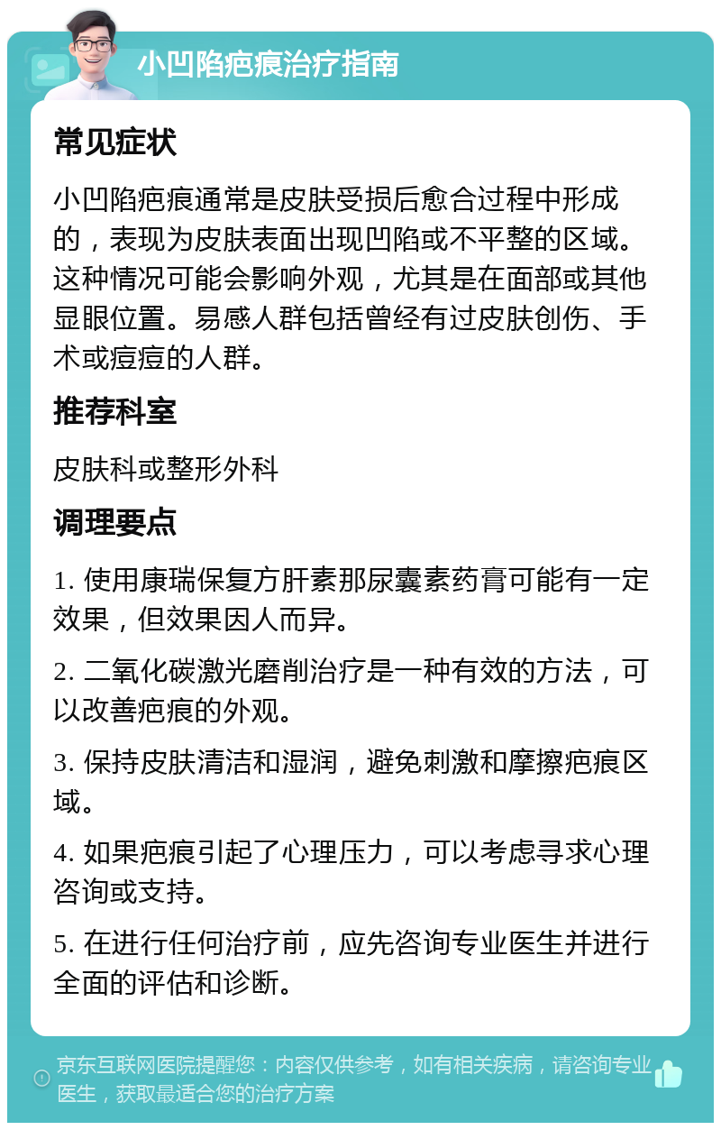 小凹陷疤痕治疗指南 常见症状 小凹陷疤痕通常是皮肤受损后愈合过程中形成的，表现为皮肤表面出现凹陷或不平整的区域。这种情况可能会影响外观，尤其是在面部或其他显眼位置。易感人群包括曾经有过皮肤创伤、手术或痘痘的人群。 推荐科室 皮肤科或整形外科 调理要点 1. 使用康瑞保复方肝素那尿囊素药膏可能有一定效果，但效果因人而异。 2. 二氧化碳激光磨削治疗是一种有效的方法，可以改善疤痕的外观。 3. 保持皮肤清洁和湿润，避免刺激和摩擦疤痕区域。 4. 如果疤痕引起了心理压力，可以考虑寻求心理咨询或支持。 5. 在进行任何治疗前，应先咨询专业医生并进行全面的评估和诊断。