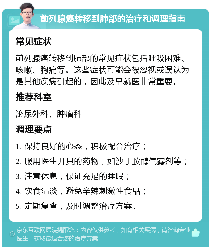 前列腺癌转移到肺部的治疗和调理指南 常见症状 前列腺癌转移到肺部的常见症状包括呼吸困难、咳嗽、胸痛等。这些症状可能会被忽视或误认为是其他疾病引起的，因此及早就医非常重要。 推荐科室 泌尿外科、肿瘤科 调理要点 1. 保持良好的心态，积极配合治疗； 2. 服用医生开具的药物，如沙丁胺醇气雾剂等； 3. 注意休息，保证充足的睡眠； 4. 饮食清淡，避免辛辣刺激性食品； 5. 定期复查，及时调整治疗方案。