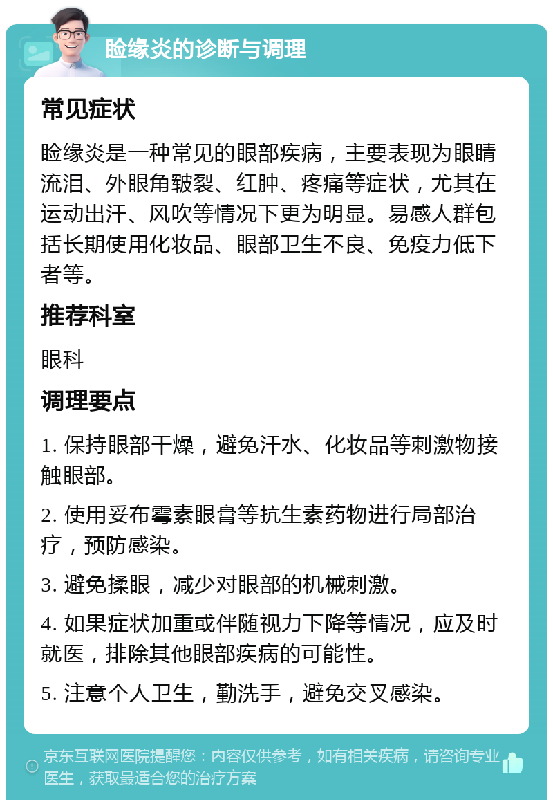 睑缘炎的诊断与调理 常见症状 睑缘炎是一种常见的眼部疾病，主要表现为眼睛流泪、外眼角皲裂、红肿、疼痛等症状，尤其在运动出汗、风吹等情况下更为明显。易感人群包括长期使用化妆品、眼部卫生不良、免疫力低下者等。 推荐科室 眼科 调理要点 1. 保持眼部干燥，避免汗水、化妆品等刺激物接触眼部。 2. 使用妥布霉素眼膏等抗生素药物进行局部治疗，预防感染。 3. 避免揉眼，减少对眼部的机械刺激。 4. 如果症状加重或伴随视力下降等情况，应及时就医，排除其他眼部疾病的可能性。 5. 注意个人卫生，勤洗手，避免交叉感染。