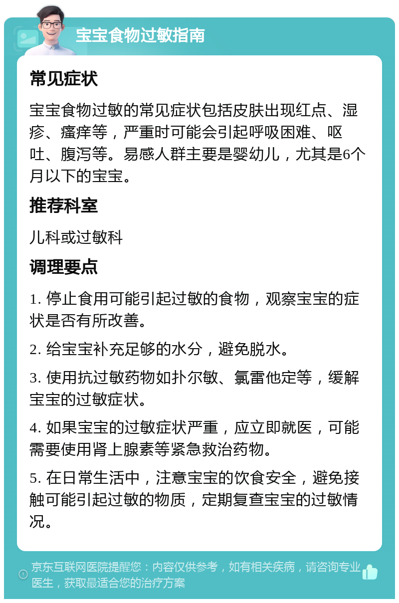 宝宝食物过敏指南 常见症状 宝宝食物过敏的常见症状包括皮肤出现红点、湿疹、瘙痒等，严重时可能会引起呼吸困难、呕吐、腹泻等。易感人群主要是婴幼儿，尤其是6个月以下的宝宝。 推荐科室 儿科或过敏科 调理要点 1. 停止食用可能引起过敏的食物，观察宝宝的症状是否有所改善。 2. 给宝宝补充足够的水分，避免脱水。 3. 使用抗过敏药物如扑尔敏、氯雷他定等，缓解宝宝的过敏症状。 4. 如果宝宝的过敏症状严重，应立即就医，可能需要使用肾上腺素等紧急救治药物。 5. 在日常生活中，注意宝宝的饮食安全，避免接触可能引起过敏的物质，定期复查宝宝的过敏情况。