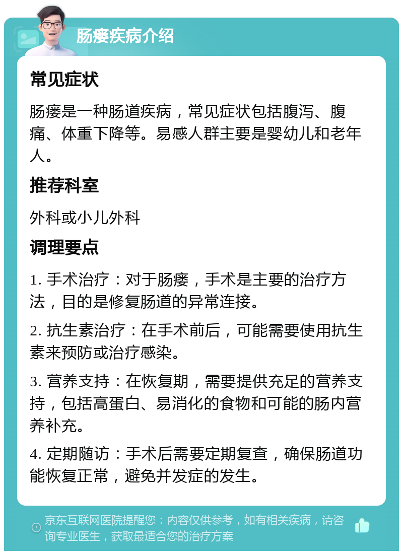 肠瘘疾病介绍 常见症状 肠瘘是一种肠道疾病，常见症状包括腹泻、腹痛、体重下降等。易感人群主要是婴幼儿和老年人。 推荐科室 外科或小儿外科 调理要点 1. 手术治疗：对于肠瘘，手术是主要的治疗方法，目的是修复肠道的异常连接。 2. 抗生素治疗：在手术前后，可能需要使用抗生素来预防或治疗感染。 3. 营养支持：在恢复期，需要提供充足的营养支持，包括高蛋白、易消化的食物和可能的肠内营养补充。 4. 定期随访：手术后需要定期复查，确保肠道功能恢复正常，避免并发症的发生。